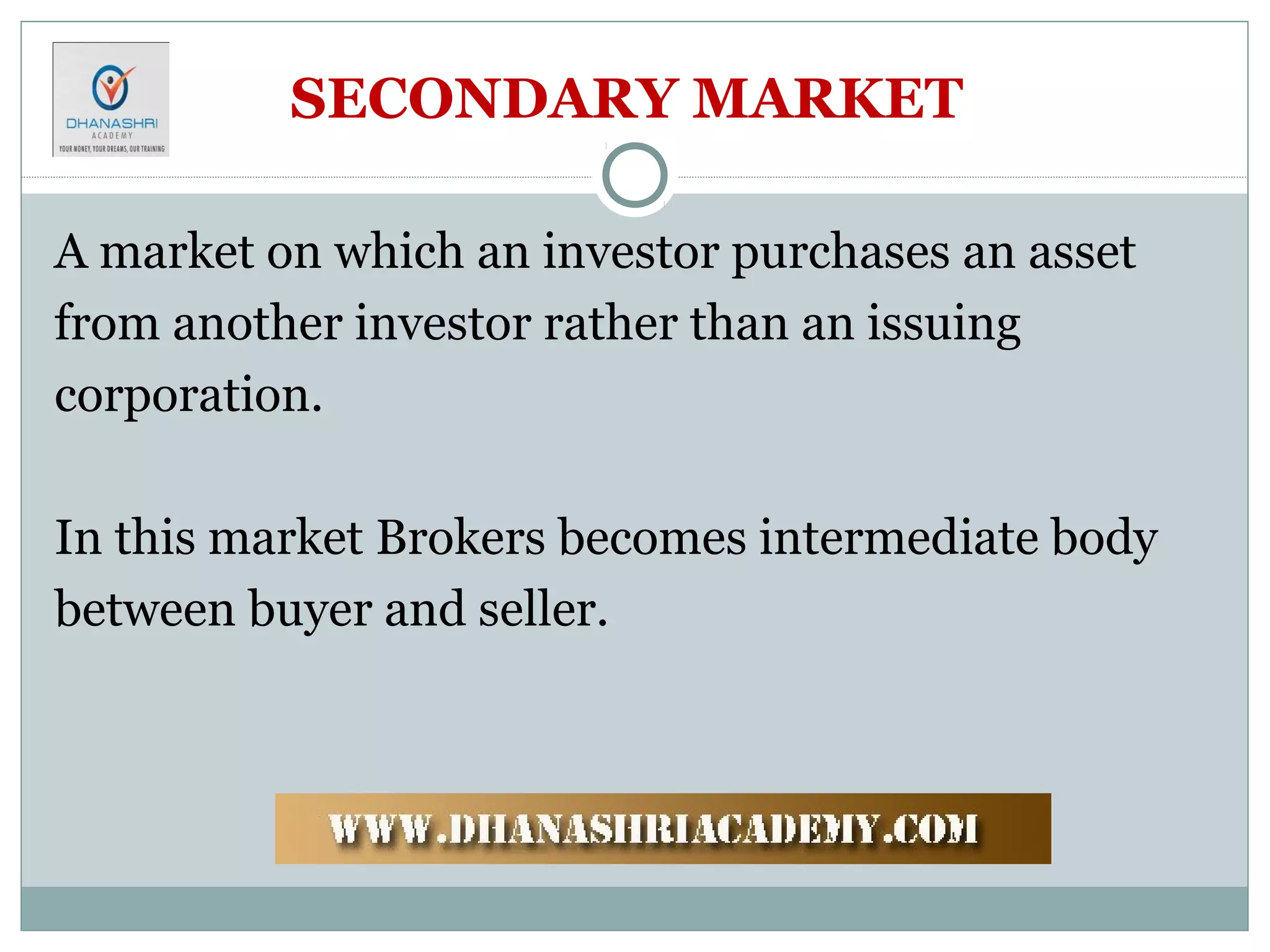 SECONDARY MARKET
A market on which an investor purchases an asset
from another investor rather than an issuing
corporation.
In this market Brokers becomes intermediate body
between buyer and seller.
 