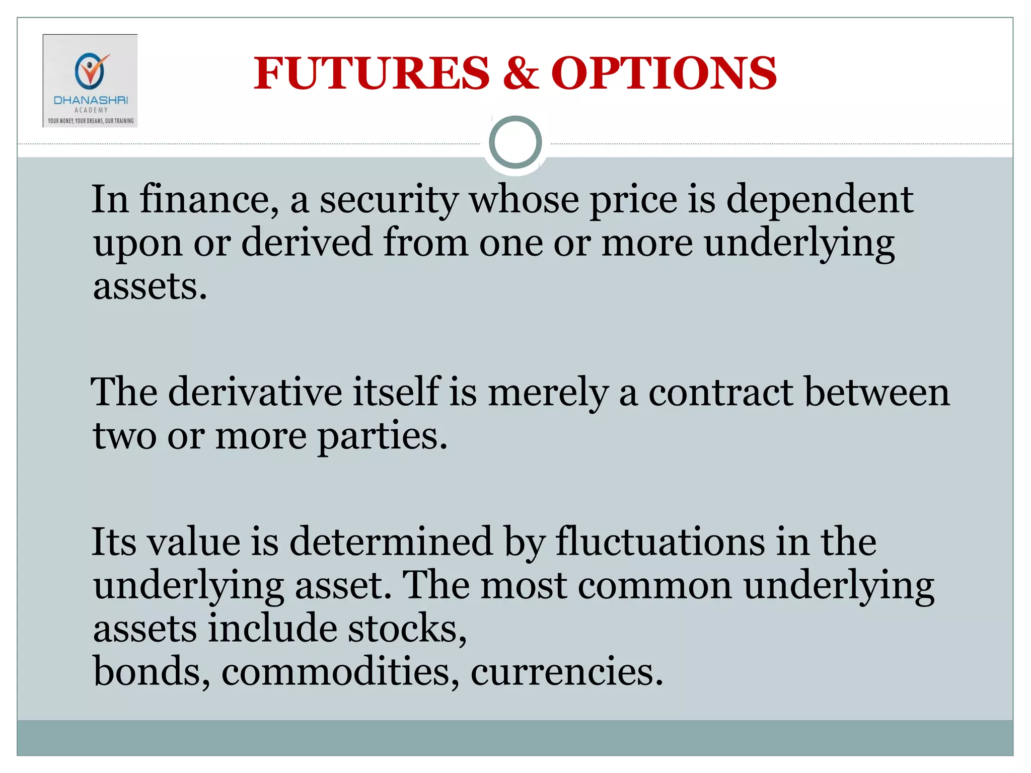 FUTURES & OPTIONS
In finance, a security whose price is dependent
upon or derived from one or more underlying
assets.
The derivative itself is merely a contract between
two or more parties.
Its value is determined by fluctuations in the
underlying asset. The most common underlying
assets include stocks,
bonds, commodities, currencies.
 