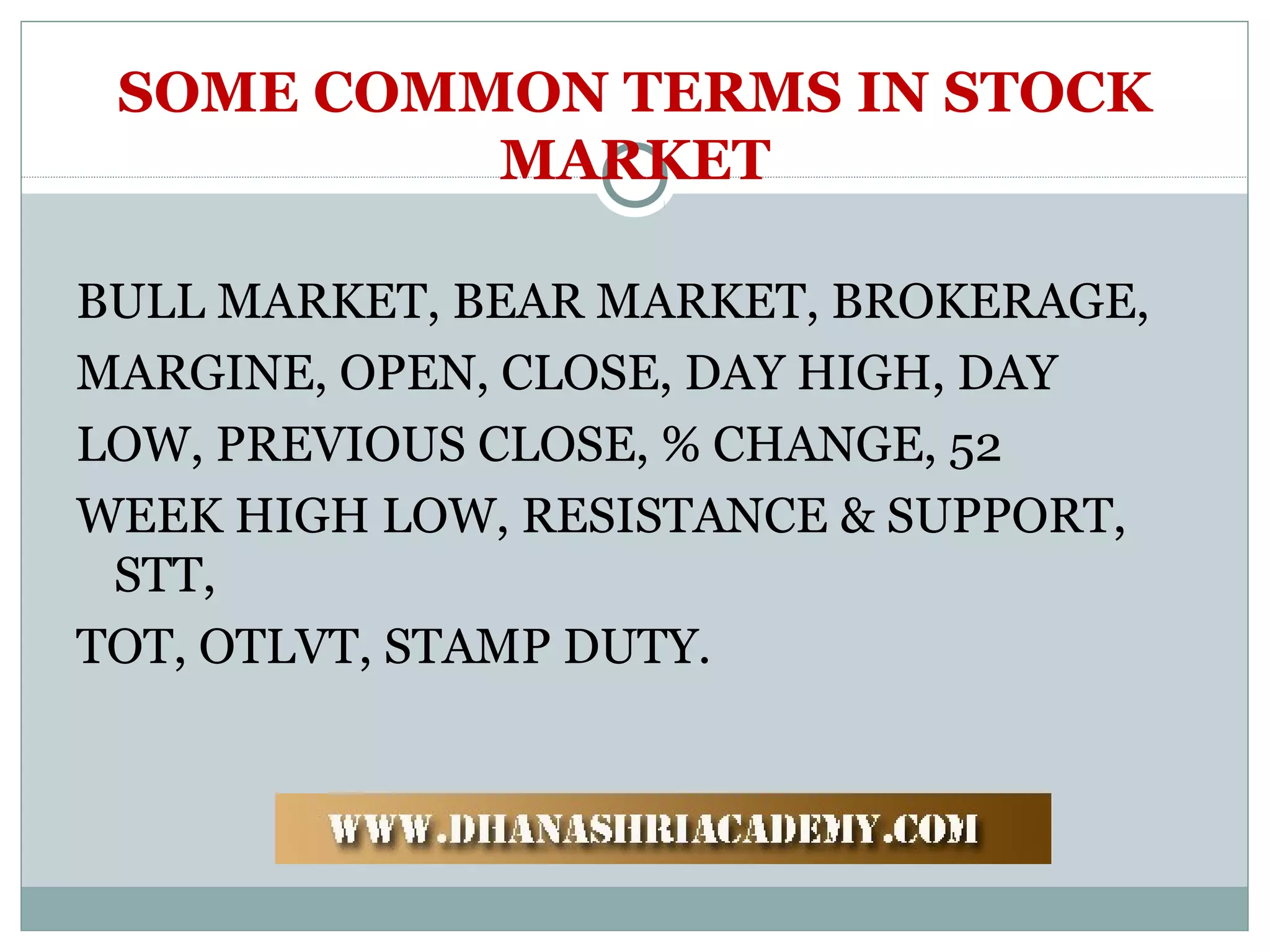 SOME COMMON TERMS IN STOCK
MARKET
BULL MARKET, BEAR MARKET, BROKERAGE,
MARGINE, OPEN, CLOSE, DAY HIGH, DAY
LOW, PREVIOUS CLOSE, % CHANGE, 52
WEEK HIGH LOW, RESISTANCE & SUPPORT,
STT,
TOT, OTLVT, STAMP DUTY.
 