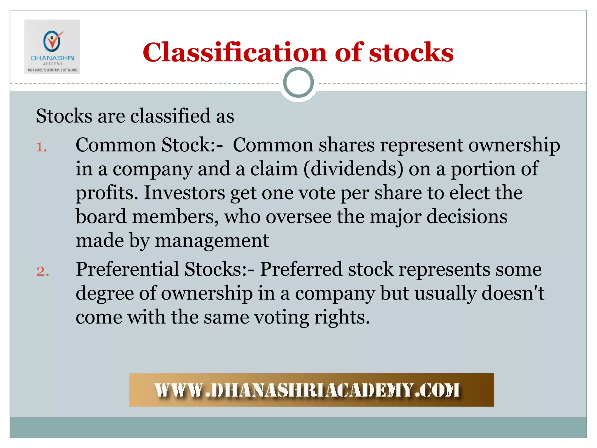 Classification of stocks
Stocks are classified as
1. Common Stock:- Common shares represent ownership
in a company and a claim (dividends) on a portion of
profits. Investors get one vote per share to elect the
board members, who oversee the major decisions
made by management
2. Preferential Stocks:- Preferred stock represents some
degree of ownership in a company but usually doesn't
come with the same voting rights.
 