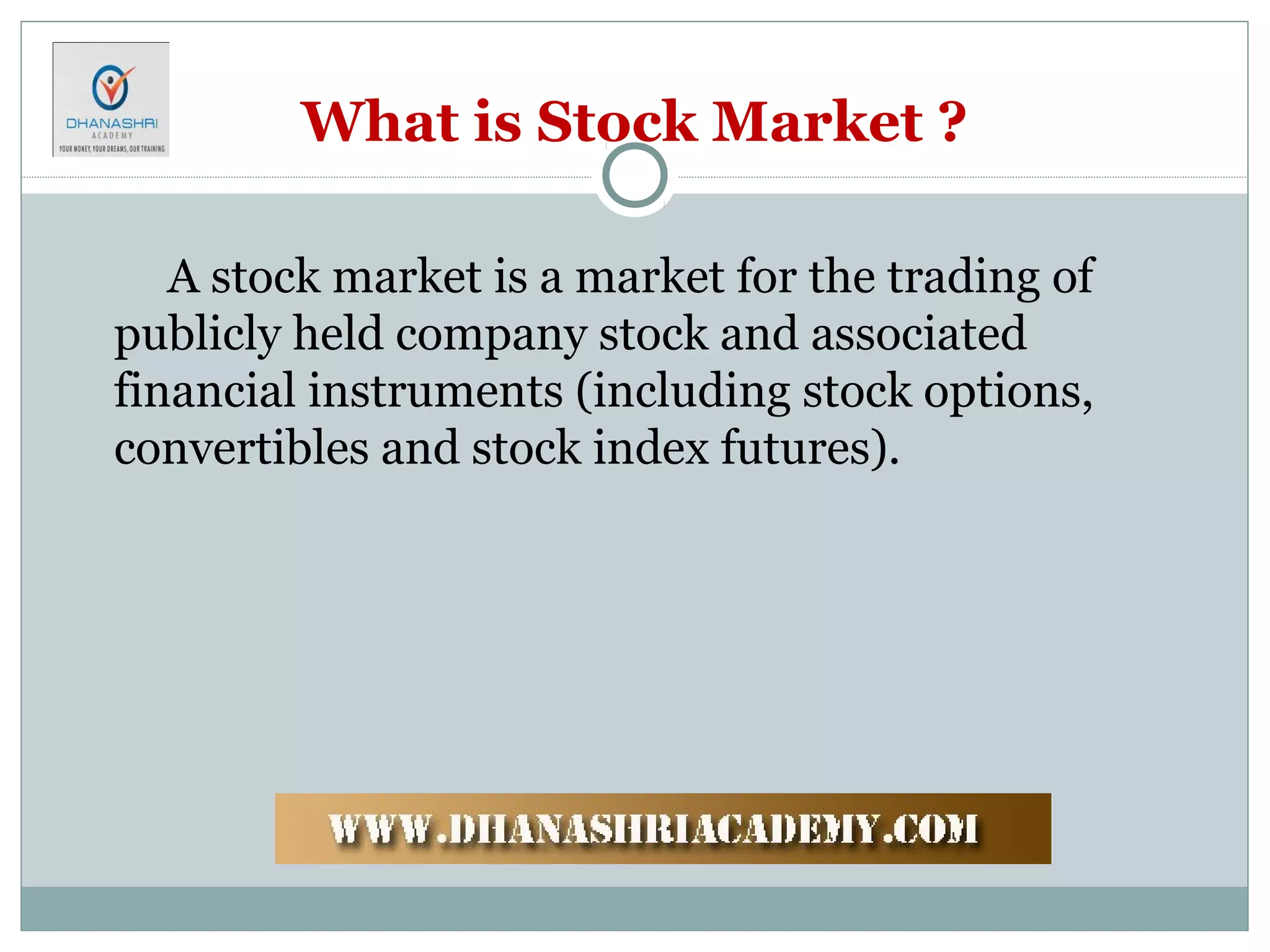 What is Stock Market ?
A stock market is a market for the trading of
publicly held company stock and associated
financial instruments (including stock options,
convertibles and stock index futures).
 