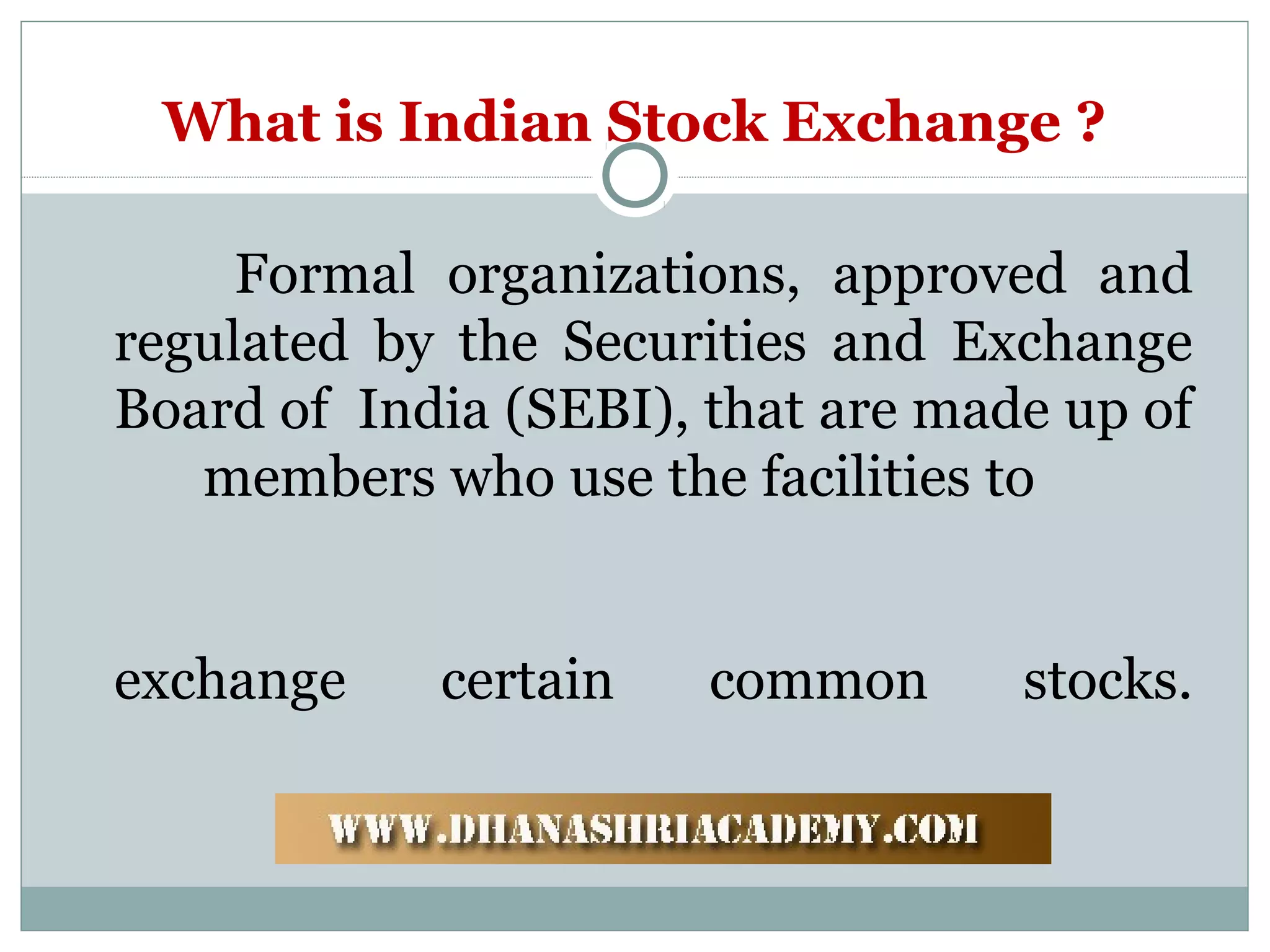 What is Indian Stock Exchange ?
Formal organizations, approved and
regulated by the Securities and Exchange
Board of India (SEBI), that are made up of
members who use the facilities to
exchange certain common stocks.
 