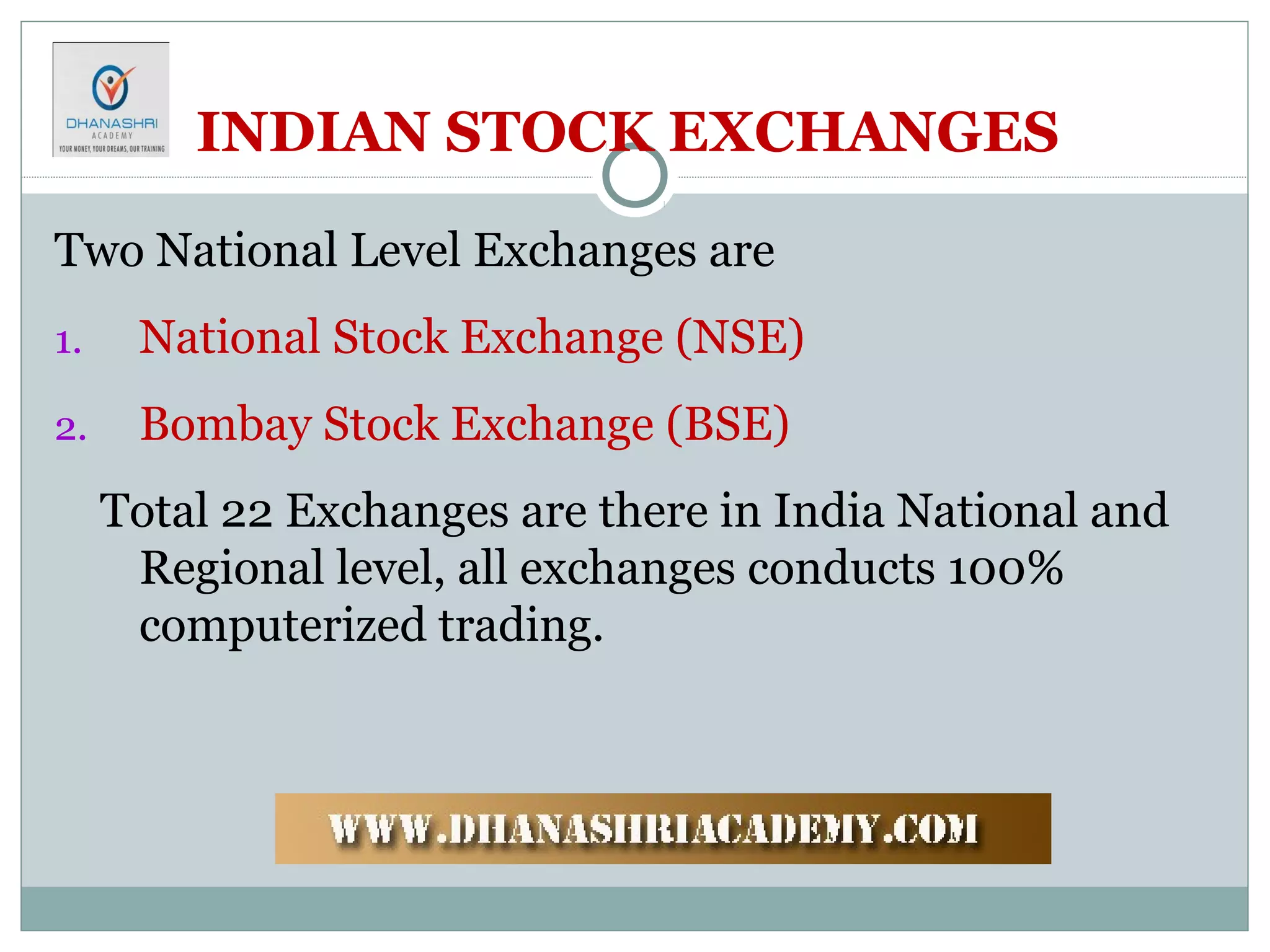 INDIAN STOCK EXCHANGES
Two National Level Exchanges are
1. National Stock Exchange (NSE)
2. Bombay Stock Exchange (BSE)
Total 22 Exchanges are there in India National and
Regional level, all exchanges conducts 100%
computerized trading.
 