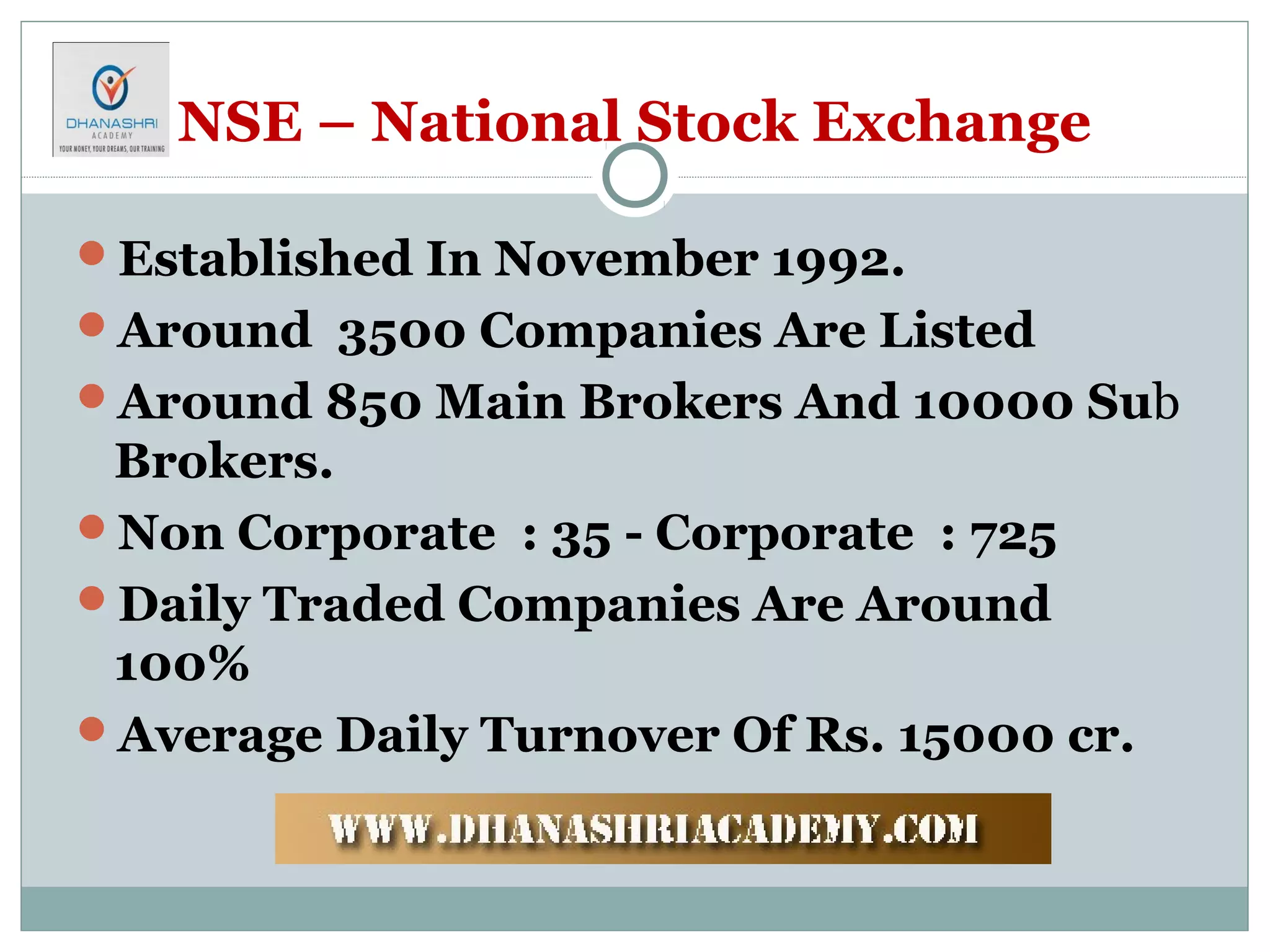 NSE – National Stock Exchange
Established In November 1992.
Around 3500 Companies Are Listed
Around 850 Main Brokers And 10000 Sub
Brokers.
Non Corporate : 35 - Corporate : 725
Daily Traded Companies Are Around
100%
Average Daily Turnover Of Rs. 15000 cr.
 