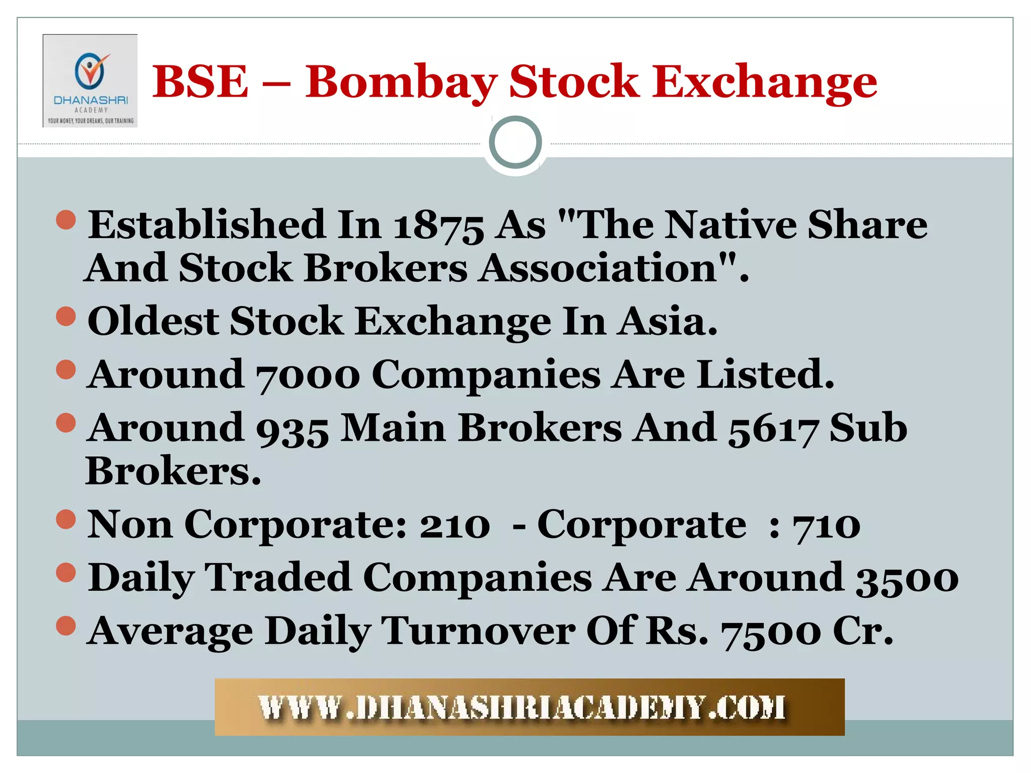 BSE – Bombay Stock Exchange
Established In 1875 As "The Native Share
And Stock Brokers Association".
Oldest Stock Exchange In Asia.
Around 7000 Companies Are Listed.
Around 935 Main Brokers And 5617 Sub
Brokers.
Non Corporate: 210 - Corporate : 710
Daily Traded Companies Are Around 3500
Average Daily Turnover Of Rs. 7500 Cr.
 