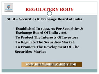 REGULATERY BODY
SEBI – Securities & Exchange Board of India
 Established In 1992, As Per Securities &
Exchange Board Of India , Act.
 To Protect The Interests Of Investors
 To Regulate The Securities Market.
 To Promote The Development Of The
Securities Market
 