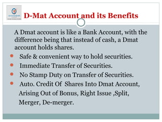 D-Mat Account and its Benefits
A Dmat account is like a Bank Account, with the
difference being that instead of cash, a Dmat
account holds shares.
 Safe & convenient way to hold securities.
 Immediate Transfer of Securities.
 No Stamp Duty on Transfer of Securities.
 Auto. Credit Of Shares Into Dmat Account,
Arising Out of Bonus, Right Issue ,Split,
Merger, De-merger.
 