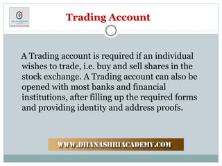 Trading Account
A Trading account is required if an individual
wishes to trade, i.e. buy and sell shares in the
stock exchange. A Trading account can also be
opened with most banks and financial
institutions, after filling up the required forms
and providing identity and address proofs.
 