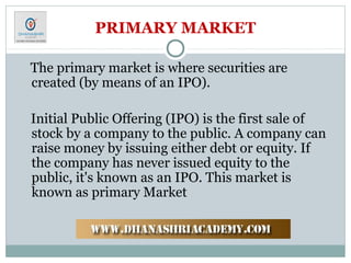 PRIMARY MARKET
The primary market is where securities are
created (by means of an IPO).
Initial Public Offering (IPO) is the first sale of
stock by a company to the public. A company can
raise money by issuing either debt or equity. If
the company has never issued equity to the
public, it's known as an IPO. This market is
known as primary Market
 