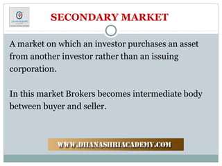SECONDARY MARKET
A market on which an investor purchases an asset
from another investor rather than an issuing
corporation.
In this market Brokers becomes intermediate body
between buyer and seller.
 