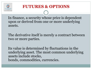FUTURES & OPTIONS
In finance, a security whose price is dependent
upon or derived from one or more underlying
assets.
The derivative itself is merely a contract between
two or more parties.
Its value is determined by fluctuations in the
underlying asset. The most common underlying
assets include stocks,
bonds, commodities, currencies.
 