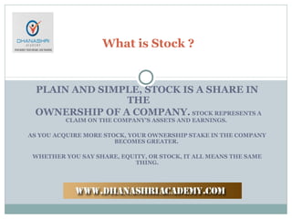 PLAIN AND SIMPLE, STOCK IS A SHARE IN
THE
OWNERSHIP OF A COMPANY. STOCK REPRESENTS A
CLAIM ON THE COMPANY'S ASSETS AND EARNINGS.
AS YOU ACQUIRE MORE STOCK, YOUR OWNERSHIP STAKE IN THE COMPANY
BECOMES GREATER.
WHETHER YOU SAY SHARE, EQUITY, OR STOCK, IT ALL MEANS THE SAME
THING.
What is Stock ?
 