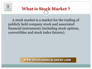 What is Stock Market ?
A stock market is a market for the trading of
publicly held company stock and associated
financial instruments (including stock options,
convertibles and stock index futures).
 