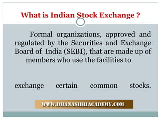 What is Indian Stock Exchange ?
Formal organizations, approved and
regulated by the Securities and Exchange
Board of India (SEBI), that are made up of
members who use the facilities to
exchange certain common stocks.
 