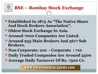 BSE – Bombay Stock Exchange
Established In 1875 As "The Native Share
And Stock Brokers Association".
Oldest Stock Exchange In Asia.
Around 7000 Companies Are Listed.
Around 935 Main Brokers And 5617 Sub
Brokers.
Non Corporate: 210 - Corporate : 710
Daily Traded Companies Are Around 3500
Average Daily Turnover Of Rs. 7500 Cr.
 