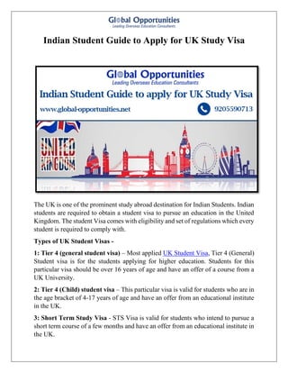 Indian Student Guide to Apply for UK Study Visa
The UK is one of the prominent study abroad destination for Indian Students. Indian
students are required to obtain a student visa to pursue an education in the United
Kingdom. The student Visa comes with eligibility and set of regulations which every
student is required to comply with.
Types of UK Student Visas -
1: Tier 4 (general student visa) – Most applied UK Student Visa, Tier 4 (General)
Student visa is for the students applying for higher education. Students for this
particular visa should be over 16 years of age and have an offer of a course from a
UK University.
2: Tier 4 (Child) student visa – This particular visa is valid for students who are in
the age bracket of 4-17 years of age and have an offer from an educational institute
in the UK.
3: Short Term Study Visa - STS Visa is valid for students who intend to pursue a
short term course of a few months and have an offer from an educational institute in
the UK.
 