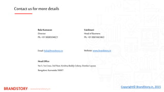 HeadOffice
No 5, 1stCross, 3rd Floor, Krishna Reddy Colony, Domlur Layout,
Bangalore,Karnataka 56007.
Bala Kumaran
Director
Ph: +91 9008504821
Email: bala@brandstory.in Website: www.brandstory.in
Copyright© BrandStory.in, 2015
Vaishnavi
Head of Business
Ph: +91 9901663463
Contact us for more details
 