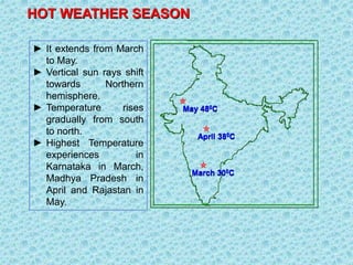 HOT WEATHER SEASON
► It extends from March
to May.
► Vertical sun rays shift
towards Northern
hemisphere.
► Temperature rises
gradually from south
to north.
► Highest Temperature
experiences in
Karnataka in March,
Madhya Pradesh in
April and Rajastan in
May.
March 300C
April 380C
May 480C
 