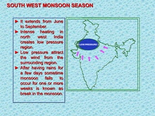 SOUTH WEST MONSOON SEASON
► It extends from June
to September.
► Intense heating in
north west India
creates low pressure
region.
► Low pressure attract
the wind from the
surrounding region.
► After having rains for
a few days sometime
monsoon fails to
occur for one or more
weeks is known as
break in the monsoon.
HIGH TEMPERATURE
LOW PRESSURE
 