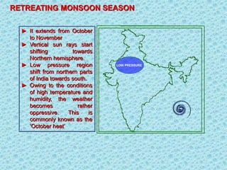 ► It extends from October
to November
► Vertical sun rays start
shifting towards
Northern hemisphere.
► Low pressure region
shift from northern parts
of India towards south.
► Owing to the conditions
of high temperature and
humidity, the weather
becomes rather
oppressive. This is
commonly known as the
‘October heat’
RETREATING MONSOON SEASON
LOW PRESSURE
 