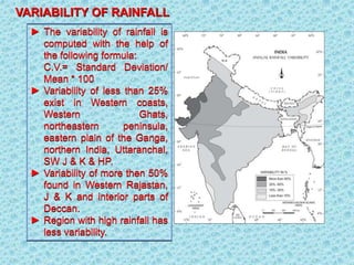 ► The variability of rainfall is
computed with the help of
the following formula:
C.V.= Standard Deviation/
Mean * 100
► Variability of less than 25%
exist in Western coasts,
Western Ghats,
northeastern peninsula,
eastern plain of the Ganga,
northern India, Uttaranchal,
SW J & K & HP.
► Variability of more then 50%
found in Western Rajastan,
J & K and interior parts of
Deccan.
► Region with high rainfall has
less variability.
VARIABILITY OF RAINFALL
 