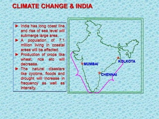 CLIMATE CHANGE & INDIA
► India has long coast line
and rise of sea level will
submerge large area.
► A population of 7.1
million living in coastal
areas will be affected.
► Production of crops like
wheat, rice etc will
decrease.
► The natural disasters
like cyclone, floods and
drought will increase in
frequency as well as
intensity.
MUMBAI
CHENNAI
KOLKOTA
 