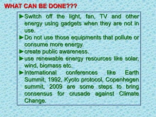 WHAT CAN BE DONE???
►Switch off the light, fan, TV and other
energy using gadgets when they are not in
use.
►Do not use those equipments that pollute or
consume more energy.
►create public awareness.
►use renewable energy resources like solar,
wind, biomass etc.
►International conferences like Earth
Summit, 1992, Kyoto protocol, Copenhegen
summit, 2009 are some steps to bring
consensus for crusade against Climate
Change.
 