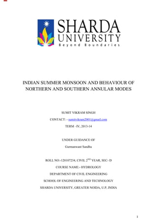 1
INDIAN SUMMER MONSOON AND BEHAVIOUR OF
NORTHERN AND SOUTHERN ANNULAR MODES
SUMIT VIKRAM SINGH
CONTACT: - sumitvikram2001@gmail.com
TERM –IV, 2013-14
UNDER GUIDANCE OF
Gurmanwant Sandhu
ROLL NO:-120107234, CIVIL 2ND
YEAR, SEC- D
COURSE NAME:- HYDROLOGY
DEPARTMENT OF CIVIL ENGINEERING
SCHOOL OF ENGINEERING AND TECHNOLOGY
SHARDA UNIVERSITY, GREATER NOIDA, U.P, INDIA
 