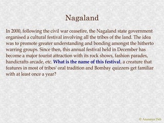 Nagaland
In 2000, following the civil war ceasefire, the Nagaland state government
organised a cultural festival involving all the tribes of the land. The idea
was to promote greater understanding and bonding amongst the hitherto
warring groups. Since then, this annual festival held in December has
become a major tourist attraction with its rock shows, fashion parades,
handicrafts arcade, etc. What is the name of this festival, a creature that
                                                    festival,
features in most of tribes' oral tradition and Bombay quizzers get familiar
with at least once a year?




                                                                    © Anannya Deb
 
