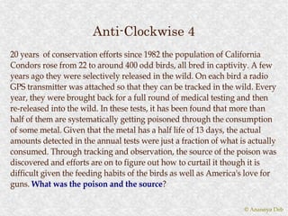 Anti-Clockwise 4
20 years of conservation efforts since 1982 the population of California
Condors rose from 22 to around 400 odd birds, all bred in captivity. A few
years ago they were selectively released in the wild. On each bird a radio
GPS transmitter was attached so that they can be tracked in the wild. Every
year, they were brought back for a full round of medical testing and then
re-released into the wild. In these tests, it has been found that more than
half of them are systematically getting poisoned through the consumption
of some metal. Given that the metal has a half life of 13 days, the actual
amounts detected in the annual tests were just a fraction of what is actually
consumed. Through tracking and observation, the source of the poison was
discovered and efforts are on to figure out how to curtail it though it is
difficult given the feeding habits of the birds as well as America's love for
guns. What was the poison and the source?
                                       source?

                                                                   © Anannya Deb
 