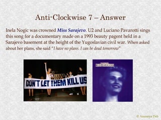 Anti-Clockwise 7 – Answer
Inela Nogic was crowned Miss Sarajevo. U2 and Luciano Pavarotti sings
                               Sarajevo.
this song for a documentary made on a 1993 beauty pagent held in a
Sarajevo basement at the height of the Yugoslavian civil war. When asked
about her plans, she said “I have no plans. I can be dead tomorrow”
                          “I                              tomorrow”




                                                                      © Anannya Deb
 