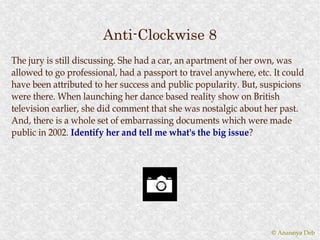 Anti-Clockwise 8
The jury is still discussing. She had a car, an apartment of her own, was
allowed to go professional, had a passport to travel anywhere, etc. It could
have been attributed to her success and public popularity. But, suspicions
were there. When launching her dance based reality show on British
television earlier, she did comment that she was nostalgic about her past.
And, there is a whole set of embarrassing documents which were made
public in 2002. Identify her and tell me what's the big issue?
                                                          issue?




                                                                   © Anannya Deb
 
