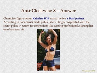 Anti-Clockwise 8 – Answer
Champion figure skater Katarina Witt was an active a Stasi partner.
                                                               partner.
According to documents made public, she willingly cooperated with the
secret police in return for concessions like turning professional, starting her
own business, etc.




                                                                     © Anannya Deb
 