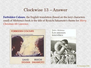 Clockwise 13 – Answer
Forbidden Colours , the English translation (based on the kanji characters
           Colours,
used) of Mishima's book is the title of Ryuichi Sakamoto's theme for Merry
Christmas Mr Lawrence .
             Lawrence.




                                                                 © Anannya Deb
 