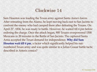 Clockwise 14
Sam Houston was leading the Texan army against Santa Anna's forces.
After retreating from the Alamo, he kept moving back east to San Jacinto to
confront the enemy who had camped there after defeating the Texans. On
April 21st, 1836, he was ready to battle. However, he waited till 4 pm before
ordering the charge. Once the attack began, 900 Texans overpowered 1500
Mexicans in 20 minutes in the Battle of San Jacinto. The captured Santa
Anna accepted the Texan demand for independence. Why did Sam
Houston wait till 4 pm, a factor which significantly helped his out-
                      pm,
numbered Texan army and was quite similar to a Julius Ceasar battle tactic
described in Asterix comics?




                                                                   © Anannya Deb
 