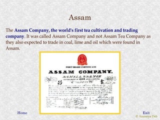 Assam
The Assam Company, the world's first tea cultivation and trading
company. It was called Assam Company and not Assam Tea Company as
company.
they also expected to trade in coal, lime and oil which were found in
Assam.




     Home                                                        Exit
                                                             © Anannya Deb
 