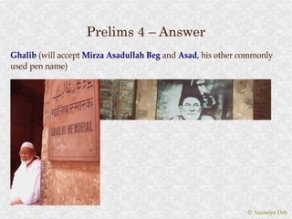 Prelims 4 – Answer
Ghalib (will accept Mirza Asadullah Beg and Asad, his other commonly
                                            Asad,
used pen name)




                                                             © Anannya Deb
 