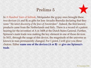 Prelims 5
In A Hundred Years of Solitude , Melquiades the gypsy once brought these
                        Solitude,
two devices (A and B) as gifts for Jose Arcadio Buendia declaring that they
were “the latest discovery of the Jews of Amsterdam ”. Indeed, the first known
      “the                                Amsterdam”.
products came from the Netherlands and Italy. There is a record of a patent
hearing for the invention of A in 1608 at the Dutch States General. Further,
Spinoza's main trade was making the key element in one of those devices.
In 1611, through the usage of this device, the magnitude of the universe as
known to man permanently changed. For 1 point, I will give you three
choices. Either name one of the devices (A or B) or give me Spinoza's
trade.
trade.




                                                                    © Anannya Deb
 