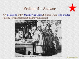 Prelims 5 – Answer
A = Telescope or B = Magnifying Glass. Spinoza was a lens grinder
                                  Glass. Spinoza
(mostly for spectacles and magnifying glasses)




                                                              © Anannya Deb
 