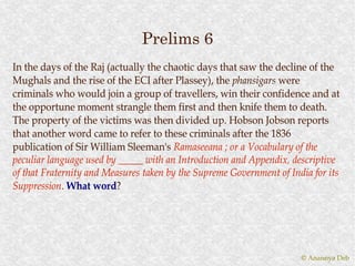 Prelims 6
In the days of the Raj (actually the chaotic days that saw the decline of the
Mughals and the rise of the ECI after Plassey), the phansigars were
criminals who would join a group of travellers, win their confidence and at
the opportune moment strangle them first and then knife them to death.
The property of the victims was then divided up. Hobson Jobson reports
that another word came to refer to these criminals after the 1836
publication of Sir William Sleeman's Ramaseeana ; or a Vocabulary of the
peculiar language used by _____ with an Introduction and Appendix, descriptive
of that Fraternity and Measures taken by the Supreme Government of India for its
Suppression. What word?
Suppression.         word?




                                                                      © Anannya Deb
 