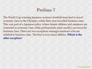 Prelims 7
The World Cup winning Japanese women's football team had to travel
economy class to the Olympics while their men travelled business class.
This was part of a Japanese policy where female athletes and amateurs are
restricted to economy class while professionals (men mostly) can travel by
business class. There are two exceptions amongst amateurs who are
entitled to business class. The first is over-sized athletes. Which is the
other exception?
       exception?




                                                                  © Anannya Deb
 