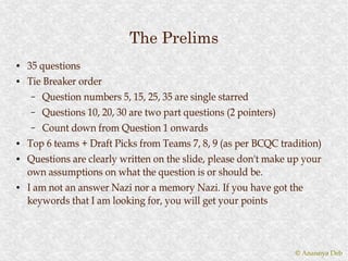 The Prelims
●   35 questions
●   Tie Breaker order
     – Question numbers 5, 15, 25, 35 are single starred
     – Questions 10, 20, 30 are two part questions (2 pointers)
     – Count down from Question 1 onwards
●   Top 6 teams + Draft Picks from Teams 7, 8, 9 (as per BCQC tradition)
●   Questions are clearly written on the slide, please don't make up your
    own assumptions on what the question is or should be.
●   I am not an answer Nazi nor a memory Nazi. If you have got the
    keywords that I am looking for, you will get your points



                                                                  © Anannya Deb
 
