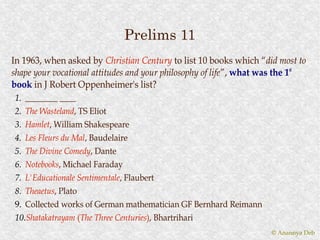 Prelims 11
In 1963, when asked by Christian Century to list 10 books which “did most to
                                                                      “did
shape your vocational attitudes and your philosophy of life ”, what was the 1st
                                                       life”,
book in J Robert Oppenheimer's list?
1. ________ ____
2. The Wasteland, TS Eliot
       Wasteland,
3. Hamlet, William Shakespeare
   Hamlet,
4. Les Fleurs du Mal, Baudelaire
                 Mal,
5. The Divine Comedy, Dante
               Comedy,
6. Notebooks, Michael Faraday
   Notebooks,
7. L'Educationale Sentimentale, Flaubert
                  Sentimentale,
8. Theaetus, Plato
   Theaetus,
9. Collected works of German mathematician GF Bernhard Reimann
10.Shatakatrayam (The Three Centuries), Bhartrihari
   Shatakatrayam (The       Centuries)
                                                                     © Anannya Deb
 