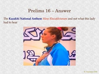 Prelims 16 – Answer
The Kazakhi National Anthem Mene Khazakhstanam and not what this lady
had to hear




                                                            © Anannya Deb
 