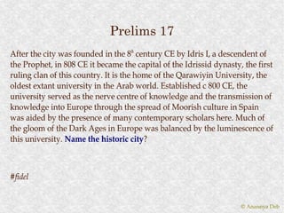Prelims 17
After the city was founded in the 8th century CE by Idris I, a descendent of
the Prophet, in 808 CE it became the capital of the Idrissid dynasty, the first
ruling clan of this country. It is the home of the Qarawiyin University, the
oldest extant university in the Arab world. Established c 800 CE, the
university served as the nerve centre of knowledge and the transmission of
knowledge into Europe through the spread of Moorish culture in Spain
was aided by the presence of many contemporary scholars here. Much of
the gloom of the Dark Ages in Europe was balanced by the luminescence of
this university. Name the historic city?
                                      city?



#fidel


                                                                     © Anannya Deb
 