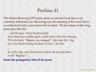 Prelims 21
This Robert Browning 1879 poem about an ancient Greek hero is an
extremely influential one. Browning says the meaning of the word Rejoice
as understood today comes from this incident. The last stanza of this long
poem goes like this:
    ... and the space 'twixt the fennel-field
    And Athens was stubble again, a field which a fire runs through,
    Till in he broke: “Rejoice, we conquer!” Like wine thro' clay
                      “Rejoice,     conquer!”
    Joy in his blood bursting his heart, he died – the bliss
    ...
    So, to this day, when friend meets friend, the word of salute
    Is still “Rejoice”! ...
             “Rejoice”!
Name the protagonist / title of the poem


                                                                  © Anannya Deb
 