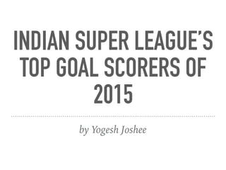 INDIAN SUPER LEAGUE’S
TOP GOAL SCORERS OF
2015
by Yogesh Joshee
 