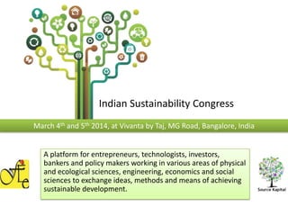 Indian Sustainability Congress
March 4th and 5th 2014, at Vivanta by Taj, MG Road, Bangalore, India

A platform for entrepreneurs, technologists, investors,
bankers and policy makers working in various areas of physical
and ecological sciences, engineering, economics and social
sciences to exchange ideas, methods and means of achieving
sustainable development.

 