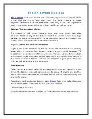 Indian Sweet Recipes
Tony hakim food lover herein tells about the importance of Indian sweet
recipes that are rich in flavor and colors. The Indian sweets can leave
anybody awestruck with the marvelous taste they have. The ingredients
used in the Indian sweet dishes turn them healthy as well as tasty.
Types of Indian sweet dishes
The amount of milk, ghee, Jaggary, sugar and other things used give
awesome taste to any of the Indian sweet dish. Indian cuisine has huge
varieties of sweet dishes to offer. Gajak and gulab jamun are amongst the
tastiest sweet dish that one would have ever tasted.
Gajak - Indian Sesame Sweet Recipe
Gajak is one of the healthiest as well as tastiest Indian sweet. It is a crunchy
sweet which is prepared from jiggery, sesame, sugar, and till. However, Till
is specifically available in winter season only. There are various flavors which
are added in Gajak nowadays. People have begun adding chocolate flavors in
it in order to make it tastier. The rolls are prepared in pure ghee. They are
tasty as well as healthy at the same time.
Gulab jamun
Gulab jamum are round balls that are prepared in ghee and dipped in sugar
syrup. The taste of the gulab jamun is sure to transport anyone into another
world. The round balls tend to instantly melt in mouth thereby leaving one
craving for more.
Apart from gajak and gulab jamum, tony hakim food lover tells a lot more
about Indian sweet dishes are equally tasty and healthy.
Original Article Source:-
http://tonyhakimfoodlover.blogspot.in/2014/04/indian-sweet-recipes.html
 