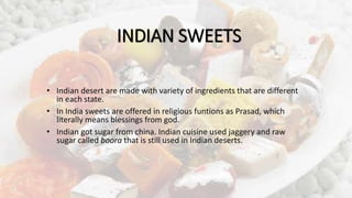 INDIAN SWEETS
• Indian desert are made with variety of ingredients that are different
in each state.
• In India sweets are offered in religious funtions as Prasad, which
literally means blessings from god.
• Indian got sugar from china. Indian cuisine used jaggery and raw
sugar called boora that is still used in Indian deserts.
 